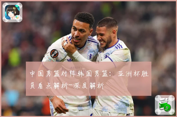中国男篮对阵韩国男篮：亚洲杯胜负看点解析-深度解析