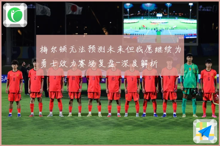 梅尔顿无法预测未来但我愿继续为勇士效力赛场复盘-深度解析