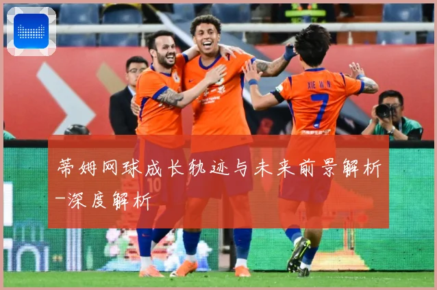 蒂姆网球成长轨迹与未来前景解析-深度解析