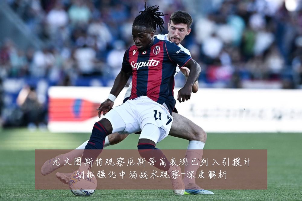 尤文图斯将观察厄斯蒂高表现已列入引援计划拟强化中场战术观察-深度解析